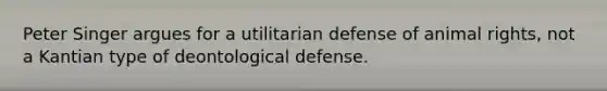 Peter Singer argues for a utilitarian defense of animal rights, not a Kantian type of deontological defense.