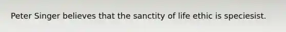 Peter Singer believes that the sanctity of life ethic is speciesist.