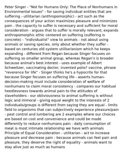 Peter Singer - "Not for Humans Only: The Place of Nonhumans in Environmental Issues" - for saving individual entities that are suffering - utilitarian (anthropomorphic) - act such as the consequences of your action maximizes pleasure and minimizes pain - the capacity to suffer is necessary and sufficient for moral consideration - argues that to suffer is morally relevant; expands anthropomorphic ethic centered on suffering (suffering is concrete) - "individualist" view to animals - not about using animals or saving species, only about whether they suffer - based on centuries old system utilitarianism which he keeps expanding - different from Regan because Singer focuses on suffering so smaller animal group, whereas Regan's is broader because animal's best interest - uses example of Albert Schweitzer, vaccinating doctor, invented polio? vaccine, phrase "reverence for life" - Singer thinks he's a hypocrite for that because Singer focuses on suffering life - asserts human-decision-making must include consideration of welfare of nonhumans to claim moral consistency - compares our habitual heedlessness towards animal pain to the attitudes of slaveholders - our obliviousness to animal suffering is without logic and immoral - giving equal weight to the interests of 2 individuals/groups is different from saying they are equal - limits field to organisms that can subjectively experience pleasure/pain - pest control and lumbering are 2 examples where our choices are based on cost and convenience and could be made differently to reduce nonhumans pain - daily consumption of meat is most intimate relationship we have with animals Principle of Equal Consideration - utilitarian - act to increase pleasure and decrease pain - because animals can feel pain and pleasure, they deserve the right of equality - animals want to stay alive just as much as humans