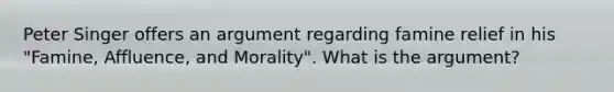 Peter Singer offers an argument regarding famine relief in his "Famine, Affluence, and Morality". What is the argument?