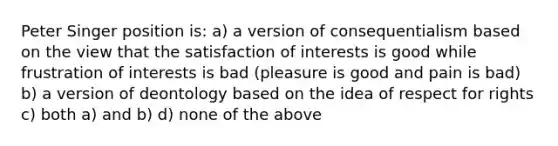 Peter Singer position is: a) a version of consequentialism based on the view that the satisfaction of interests is good while frustration of interests is bad (pleasure is good and pain is bad) b) a version of deontology based on the idea of respect for rights c) both a) and b) d) none of the above