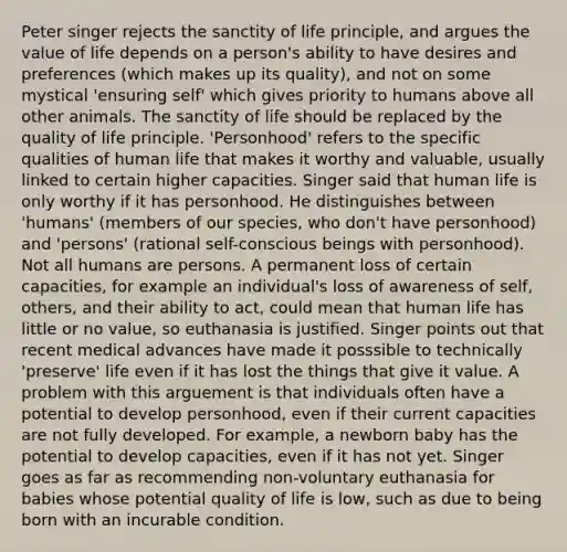 Peter singer rejects the sanctity of life principle, and argues the value of life depends on a person's ability to have desires and preferences (which makes up its quality), and not on some mystical 'ensuring self' which gives priority to humans above all other animals. The sanctity of life should be replaced by the quality of life principle. 'Personhood' refers to the specific qualities of human life that makes it worthy and valuable, usually linked to certain higher capacities. Singer said that human life is only worthy if it has personhood. He distinguishes between 'humans' (members of our species, who don't have personhood) and 'persons' (rational self-conscious beings with personhood). Not all humans are persons. A permanent loss of certain capacities, for example an individual's loss of awareness of self, others, and their ability to act, could mean that human life has little or no value, so euthanasia is justified. Singer points out that recent medical advances have made it posssible to technically 'preserve' life even if it has lost the things that give it value. A problem with this arguement is that individuals often have a potential to develop personhood, even if their current capacities are not fully developed. For example, a newborn baby has the potential to develop capacities, even if it has not yet. Singer goes as far as recommending non-voluntary euthanasia for babies whose potential quality of life is low, such as due to being born with an incurable condition.