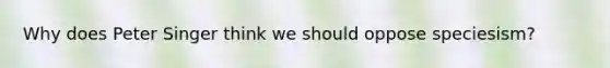 Why does Peter Singer think we should oppose speciesism?