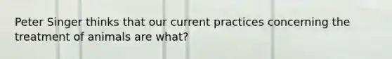 Peter Singer thinks that our current practices concerning the treatment of animals are what?