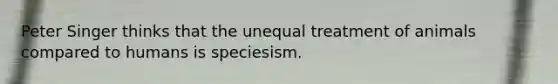 Peter Singer thinks that the unequal treatment of animals compared to humans is speciesism.