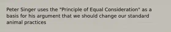 Peter Singer uses the "Principle of Equal Consideration" as a basis for his argument that we should change our standard animal practices