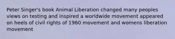 Peter Singer's book Animal Liberation changed many peoples views on testing and inspired a worldwide movement appeared on heels of civil rights of 1960 movement and womens liberation movement