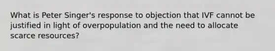 What is Peter Singer's response to objection that IVF cannot be justified in light of overpopulation and the need to allocate scarce resources?