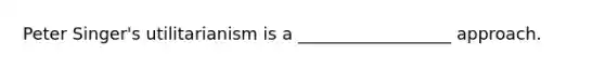 Peter Singer's utilitarianism is a __________________ approach.