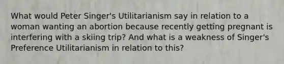 What would Peter Singer's Utilitarianism say in relation to a woman wanting an abortion because recently getting pregnant is interfering with a skiing trip? And what is a weakness of Singer's Preference Utilitarianism in relation to this?