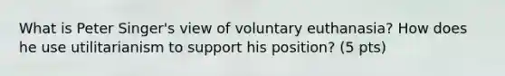 What is Peter Singer's view of voluntary euthanasia? How does he use utilitarianism to support his position? (5 pts)