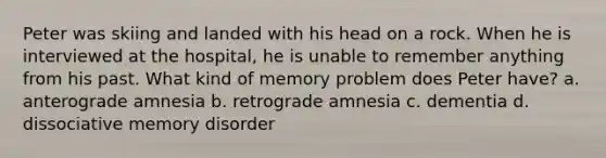 Peter was skiing and landed with his head on a rock. When he is interviewed at the hospital, he is unable to remember anything from his past. What kind of memory problem does Peter have? a. anterograde amnesia b. retrograde amnesia c. dementia d. dissociative memory disorder