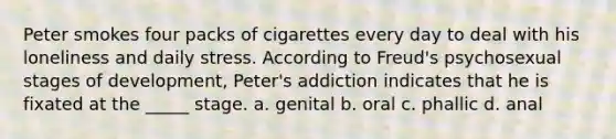 Peter smokes four packs of cigarettes every day to deal with his loneliness and daily stress. According to Freud's psychosexual stages of development, Peter's addiction indicates that he is fixated at the _____ stage. a. genital b. oral c. phallic d. anal