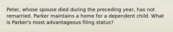 Peter, whose spouse died during the preceding year, has not remarried. Parker maintains a home for a dependent child. What is Parker's most advantageous filing status?