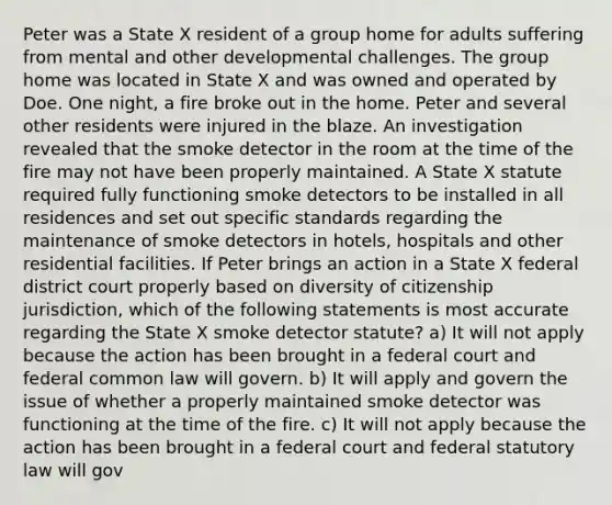 Peter was a State X resident of a group home for adults suffering from mental and other developmental challenges. The group home was located in State X and was owned and operated by Doe. One night, a fire broke out in the home. Peter and several other residents were injured in the blaze. An investigation revealed that the smoke detector in the room at the time of the fire may not have been properly maintained. A State X statute required fully functioning smoke detectors to be installed in all residences and set out specific standards regarding the maintenance of smoke detectors in hotels, hospitals and other residential facilities. If Peter brings an action in a State X federal district court properly based on diversity of citizenship jurisdiction, which of the following statements is most accurate regarding the State X smoke detector statute? a) It will not apply because the action has been brought in a federal court and federal common law will govern. b) It will apply and govern the issue of whether a properly maintained smoke detector was functioning at the time of the fire. c) It will not apply because the action has been brought in a federal court and federal statutory law will gov