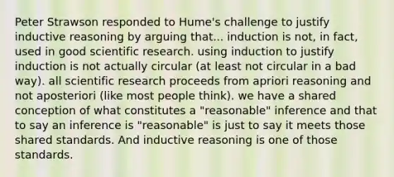 Peter Strawson responded to Hume's challenge to justify inductive reasoning by arguing that... induction is not, in fact, used in good scientific research. using induction to justify induction is not actually circular (at least not circular in a bad way). all scientific research proceeds from apriori reasoning and not aposteriori (like most people think). we have a shared conception of what constitutes a "reasonable" inference and that to say an inference is "reasonable" is just to say it meets those shared standards. And inductive reasoning is one of those standards.