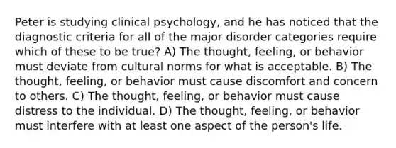 Peter is studying clinical psychology, and he has noticed that the diagnostic criteria for all of the major disorder categories require which of these to be true? A) The thought, feeling, or behavior must deviate from <a href='https://www.questionai.com/knowledge/kVsGtSh49d-cultural-norms' class='anchor-knowledge'>cultural norms</a> for what is acceptable. B) The thought, feeling, or behavior must cause discomfort and concern to others. C) The thought, feeling, or behavior must cause distress to the individual. D) The thought, feeling, or behavior must interfere with at least one aspect of the person's life.