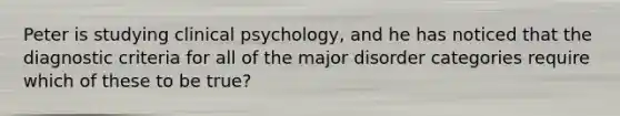 Peter is studying clinical psychology, and he has noticed that the diagnostic criteria for all of the major disorder categories require which of these to be true?