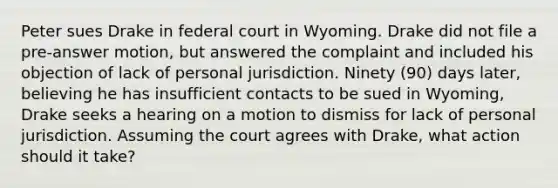 Peter sues Drake in federal court in Wyoming. Drake did not file a pre-answer motion, but answered the complaint and included his objection of lack of personal jurisdiction. Ninety (90) days later, believing he has insufficient contacts to be sued in Wyoming, Drake seeks a hearing on a motion to dismiss for lack of personal jurisdiction. Assuming the court agrees with Drake, what action should it take?