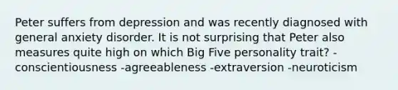 Peter suffers from depression and was recently diagnosed with general anxiety disorder. It is not surprising that Peter also measures quite high on which Big Five personality trait? -conscientiousness -agreeableness -extraversion -neuroticism