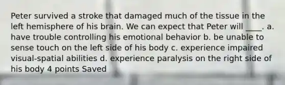 Peter survived a stroke that damaged much of the tissue in the left hemisphere of his brain. We can expect that Peter will ____. a. have trouble controlling his emotional behavior b. be unable to sense touch on the left side of his body c. experience impaired visual-spatial abilities d. experience paralysis on the right side of his body 4 points Saved