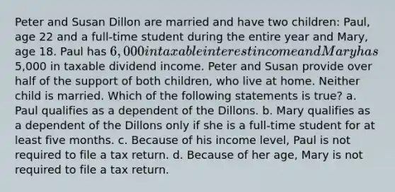 Peter and Susan Dillon are married and have two children: Paul, age 22 and a full-time student during the entire year and Mary, age 18. Paul has 6,000 in taxable interest income and Mary has5,000 in taxable dividend income. Peter and Susan provide over half of the support of both children, who live at home. Neither child is married. Which of the following statements is true? a. Paul qualifies as a dependent of the Dillons. b. Mary qualifies as a dependent of the Dillons only if she is a full-time student for at least five months. c. Because of his income level, Paul is not required to file a tax return. d. Because of her age, Mary is not required to file a tax return.