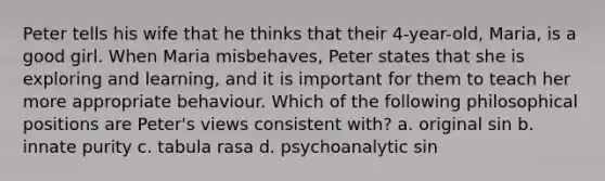 Peter tells his wife that he thinks that their 4-year-old, Maria, is a good girl. When Maria misbehaves, Peter states that she is exploring and learning, and it is important for them to teach her more appropriate behaviour. Which of the following philosophical positions are Peter's views consistent with? a. original sin b. innate purity c. tabula rasa d. psychoanalytic sin