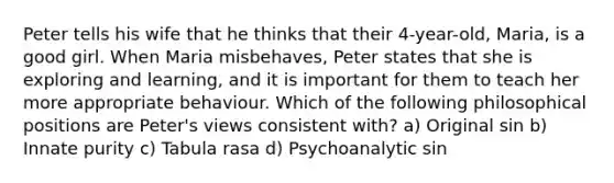 Peter tells his wife that he thinks that their 4-year-old, Maria, is a good girl. When Maria misbehaves, Peter states that she is exploring and learning, and it is important for them to teach her more appropriate behaviour. Which of the following philosophical positions are Peter's views consistent with? a) Original sin b) Innate purity c) Tabula rasa d) Psychoanalytic sin