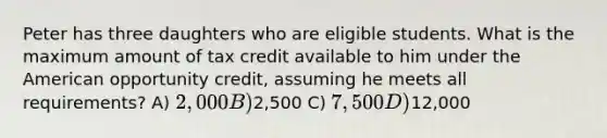 Peter has three daughters who are eligible students. What is the maximum amount of tax credit available to him under the American opportunity credit, assuming he meets all requirements? A) 2,000 B)2,500 C) 7,500 D)12,000