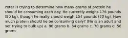 Peter is trying to determine how many grams of protein he should be consuming each day. He currently weighs 176 pounds (80 kg), though he really should weigh 154 pounds (70 kg). How much protein should he be consuming daily? (He is an adult and not trying to bulk up) a. 80 grams b. 64 grams c. 70 grams d. 56 grams