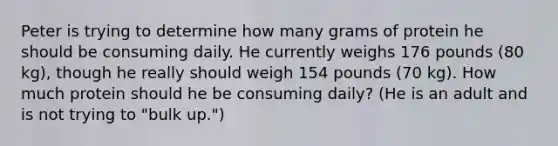 Peter is trying to determine how many grams of protein he should be consuming daily. He currently weighs 176 pounds (80 kg), though he really should weigh 154 pounds (70 kg). How much protein should he be consuming daily? (He is an adult and is not trying to "bulk up.")