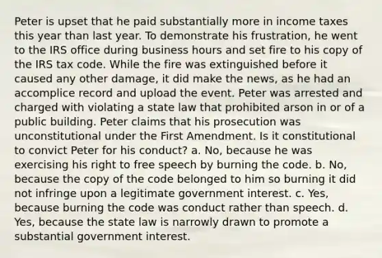 Peter is upset that he paid substantially more in income taxes this year than last year. To demonstrate his frustration, he went to the IRS office during business hours and set fire to his copy of the IRS tax code. While the fire was extinguished before it caused any other damage, it did make the news, as he had an accomplice record and upload the event. Peter was arrested and charged with violating a state law that prohibited arson in or of a public building. Peter claims that his prosecution was unconstitutional under the First Amendment. Is it constitutional to convict Peter for his conduct? a. No, because he was exercising his right to free speech by burning the code. b. No, because the copy of the code belonged to him so burning it did not infringe upon a legitimate government interest. c. Yes, because burning the code was conduct rather than speech. d. Yes, because the state law is narrowly drawn to promote a substantial government interest.