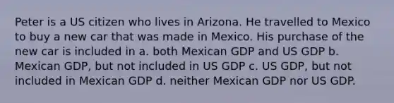 Peter is a US citizen who lives in Arizona. He travelled to Mexico to buy a new car that was made in Mexico. His purchase of the new car is included in a. both Mexican GDP and US GDP b. Mexican GDP, but not included in US GDP c. US GDP, but not included in Mexican GDP d. neither Mexican GDP nor US GDP.