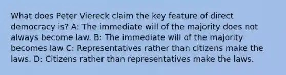 What does Peter Viereck claim the key feature of direct democracy is? A: The immediate will of the majority does not always become law. B: The immediate will of the majority becomes law C: Representatives rather than citizens make the laws. D: Citizens rather than representatives make the laws.