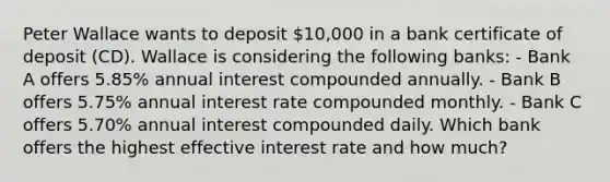 Peter Wallace wants to deposit 10,000 in a bank certificate of deposit (CD). Wallace is considering the following banks: - Bank A offers 5.85% annual interest compounded annually. - Bank B offers 5.75% annual interest rate compounded monthly. - Bank C offers 5.70% annual interest compounded daily. Which bank offers the highest effective interest rate and how much?