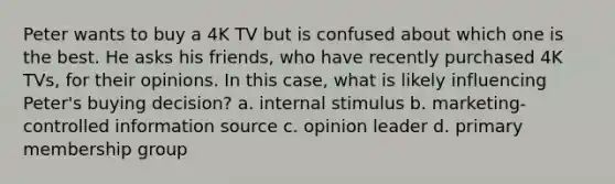 Peter wants to buy a 4K TV but is confused about which one is the best. He asks his friends, who have recently purchased 4K TVs, for their opinions. In this case, what is likely influencing Peter's buying decision? a. internal stimulus b. marketing-controlled information source c. opinion leader d. primary membership group