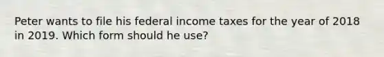 Peter wants to file his federal income taxes for the year of 2018 in 2019. Which form should he use?