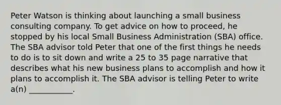 Peter Watson is thinking about launching a small business consulting company. To get advice on how to proceed, he stopped by his local Small Business Administration (SBA) office. The SBA advisor told Peter that one of the first things he needs to do is to sit down and write a 25 to 35 page narrative that describes what his new business plans to accomplish and how it plans to accomplish it. The SBA advisor is telling Peter to write a(n) ___________.