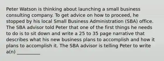 Peter Watson is thinking about launching a small business consulting company. To get advice on how to proceed, he stopped by his local Small Business Administration (SBA) office. The SBA advisor told Peter that one of the first things he needs to do is to sit down and write a 25 to 35 page narrative that describes what his new business plans to accomplish and how it plans to accomplish it. The SBA advisor is telling Peter to write a(n) __________