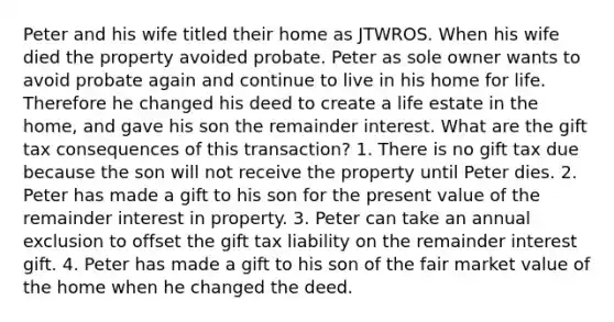 Peter and his wife titled their home as JTWROS. When his wife died the property avoided probate. Peter as sole owner wants to avoid probate again and continue to live in his home for life. Therefore he changed his deed to create a life estate in the home, and gave his son the remainder interest. What are the gift tax consequences of this transaction? 1. There is no gift tax due because the son will not receive the property until Peter dies. 2. Peter has made a gift to his son for the present value of the remainder interest in property. 3. Peter can take an annual exclusion to offset the gift tax liability on the remainder interest gift. 4. Peter has made a gift to his son of the fair market value of the home when he changed the deed.