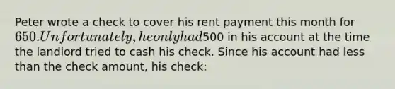 Peter wrote a check to cover his rent payment this month for​ 650. Unfortunately, he only had​500 in his account at the time the landlord tried to cash his check. Since his account had <a href='https://www.questionai.com/knowledge/k7BtlYpAMX-less-than' class='anchor-knowledge'>less than</a> the check​ amount, his​ check: