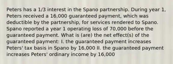 Peters has a 1/3 interest in the Spano partnership. During year 1, Peters received a 16,000 guaranteed payment, which was deductible by the partnership, for services rendered to Spano. Spano reported a year 1 operating loss of 70,000 before the guaranteed payment. What is (are) the net effect(s) of the guaranteed payment: I. the guaranteed payment increases Peters' tax basis in Spano by 16,000 II. the guaranteed payment increases Peters' ordinary income by 16,000