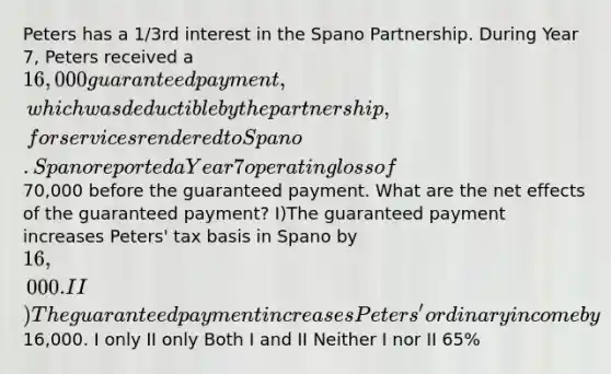 Peters has a 1/3rd interest in the Spano Partnership. During Year 7, Peters received a 16,000 guaranteed payment, which was deductible by the partnership, for services rendered to Spano. Spano reported a Year 7 operating loss of70,000 before the guaranteed payment. What are the net effects of the guaranteed payment? I)The guaranteed payment increases Peters' tax basis in Spano by 16,000. II)The guaranteed payment increases Peters' ordinary income by16,000. I only II only Both I and II Neither I nor II 65%