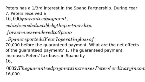 Peters has a 1/3rd interest in the Spano Partnership. During Year 7, Peters received a 16,000 guaranteed payment, which was deductible by the partnership, for services rendered to Spano. Spano reported a Year 7 operating loss of70,000 before the guaranteed payment. What are the net effects of the guaranteed payment? 1. The guaranteed payment increases Peters' tax basis in Spano by 16,000 2. The guaranteed payment increases Peters' ordinary income by16,000.