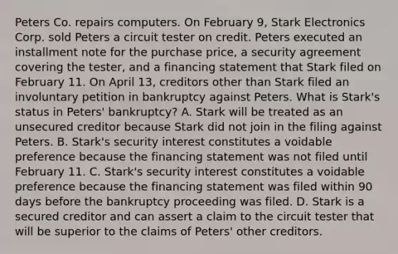 Peters Co. repairs computers. On February 9, Stark Electronics Corp. sold Peters a circuit tester on credit. Peters executed an installment note for the purchase price, a security agreement covering the tester, and a financing statement that Stark filed on February 11. On April 13, creditors other than Stark filed an involuntary petition in bankruptcy against Peters. What is Stark's status in Peters' bankruptcy? A. Stark will be treated as an unsecured creditor because Stark did not join in the filing against Peters. B. Stark's security interest constitutes a voidable preference because the financing statement was not filed until February 11. C. Stark's security interest constitutes a voidable preference because the financing statement was filed within 90 days before the bankruptcy proceeding was filed. D. Stark is a secured creditor and can assert a claim to the circuit tester that will be superior to the claims of Peters' other creditors.