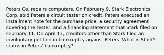 Peters Co. repairs computers. On February 9, Stark Electronics Corp. sold Peters a circuit tester on credit. Peters executed an installment note for the purchase price, a security agreement covering the tester, and a financing statement that Stark filed on February 11. On April 13, creditors other than Stark filed an involuntary petition in bankruptcy against Peters. What is Stark's status in Peters' bankruptcy?