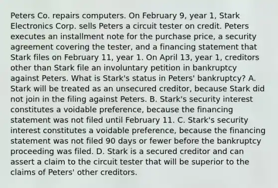 Peters Co. repairs computers. On February 9, year 1, Stark Electronics Corp. sells Peters a circuit tester on credit. Peters executes an installment note for the purchase price, a security agreement covering the tester, and a financing statement that Stark files on February 11, year 1. On April 13, year 1, creditors other than Stark file an involuntary petition in bankruptcy against Peters. What is Stark's status in Peters' bankruptcy? A. Stark will be treated as an unsecured creditor, because Stark did not join in the filing against Peters. B. Stark's security interest constitutes a voidable preference, because the financing statement was not filed until February 11. C. Stark's security interest constitutes a voidable preference, because the financing statement was not filed 90 days or fewer before the bankruptcy proceeding was filed. D. Stark is a secured creditor and can assert a claim to the circuit tester that will be superior to the claims of Peters' other creditors.