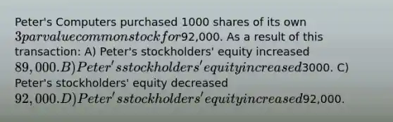 Peter's Computers purchased 1000 shares of its own 3 par value common stock for92,000. As a result of this transaction: A) Peter's stockholders' equity increased 89,000. B) Peter's stockholders' equity increased3000. C) Peter's stockholders' equity decreased 92,000. D) Peter's stockholders' equity increased92,000.