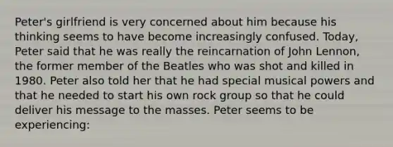 Peter's girlfriend is very concerned about him because his thinking seems to have become increasingly confused. Today, Peter said that he was really the reincarnation of John Lennon, the former member of the Beatles who was shot and killed in 1980. Peter also told her that he had special musical powers and that he needed to start his own rock group so that he could deliver his message to the masses. Peter seems to be experiencing: