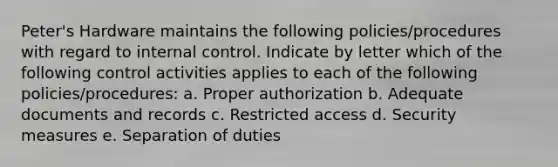 ​Peter's Hardware maintains the following​ policies/procedures with regard to internal control. Indicate by letter which of the following control activities applies to each of the following​ policies/procedures: a. Proper authorization b. Adequate documents and records c. Restricted access d. Security measures e. Separation of duties